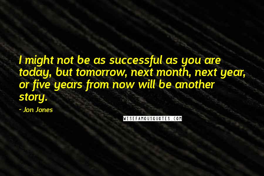 Jon Jones Quotes: I might not be as successful as you are today, but tomorrow, next month, next year, or five years from now will be another story.