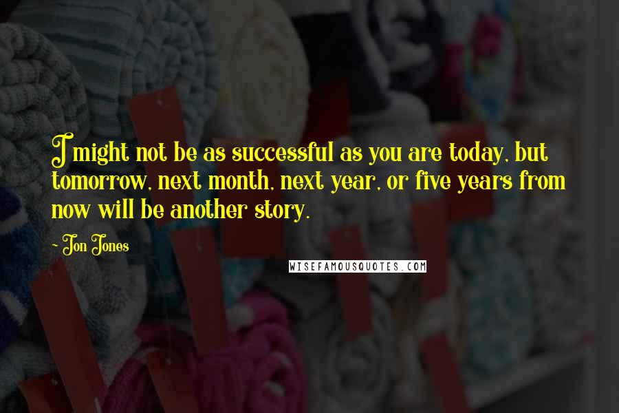 Jon Jones Quotes: I might not be as successful as you are today, but tomorrow, next month, next year, or five years from now will be another story.