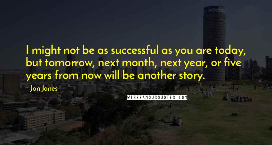 Jon Jones Quotes: I might not be as successful as you are today, but tomorrow, next month, next year, or five years from now will be another story.