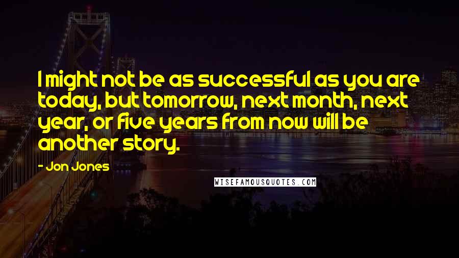 Jon Jones Quotes: I might not be as successful as you are today, but tomorrow, next month, next year, or five years from now will be another story.