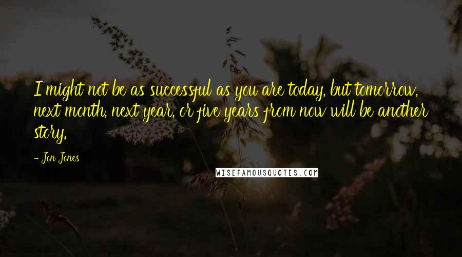 Jon Jones Quotes: I might not be as successful as you are today, but tomorrow, next month, next year, or five years from now will be another story.