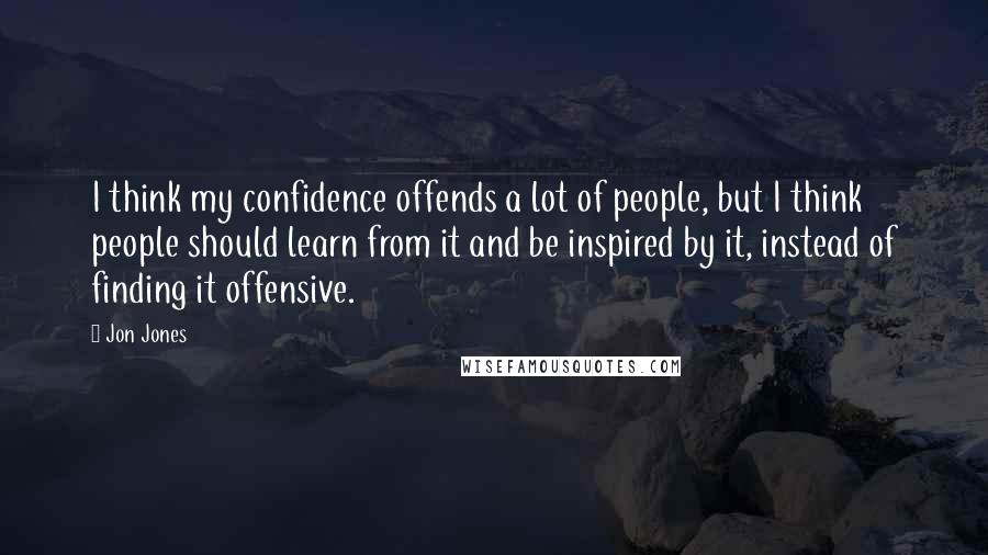 Jon Jones Quotes: I think my confidence offends a lot of people, but I think people should learn from it and be inspired by it, instead of finding it offensive.