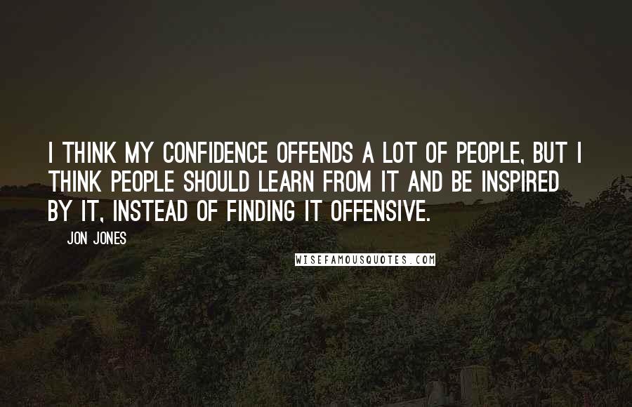 Jon Jones Quotes: I think my confidence offends a lot of people, but I think people should learn from it and be inspired by it, instead of finding it offensive.