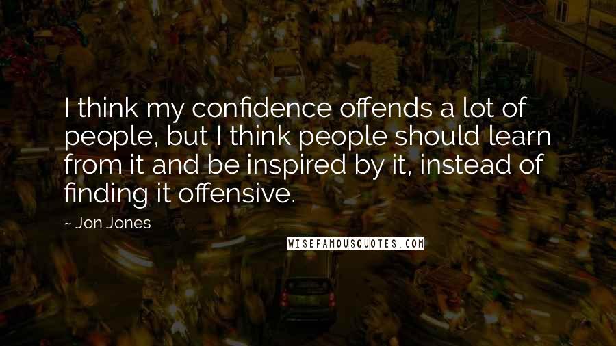 Jon Jones Quotes: I think my confidence offends a lot of people, but I think people should learn from it and be inspired by it, instead of finding it offensive.