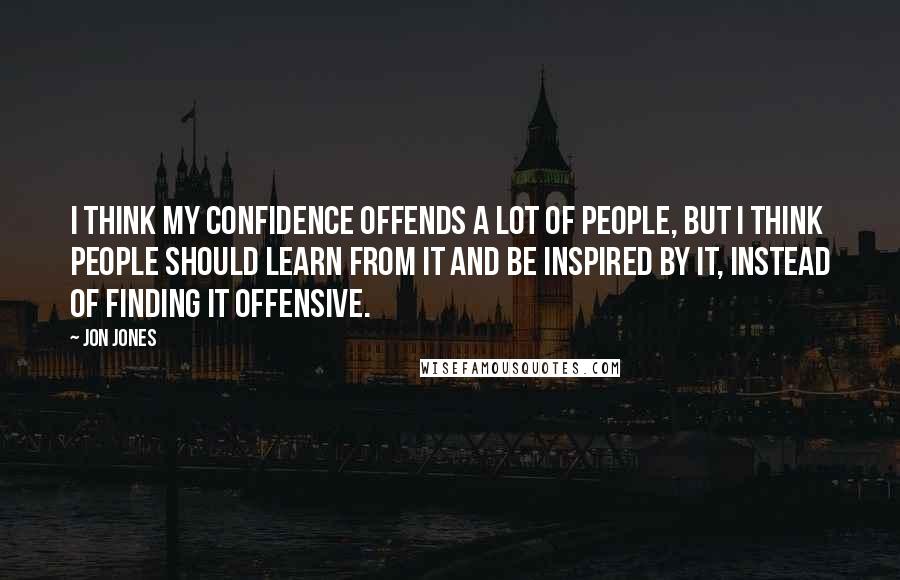 Jon Jones Quotes: I think my confidence offends a lot of people, but I think people should learn from it and be inspired by it, instead of finding it offensive.