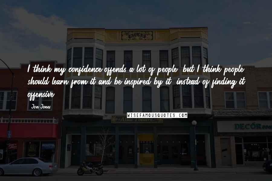 Jon Jones Quotes: I think my confidence offends a lot of people, but I think people should learn from it and be inspired by it, instead of finding it offensive.