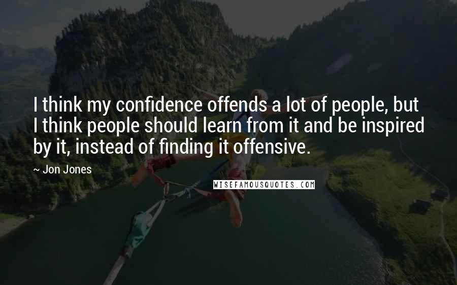 Jon Jones Quotes: I think my confidence offends a lot of people, but I think people should learn from it and be inspired by it, instead of finding it offensive.