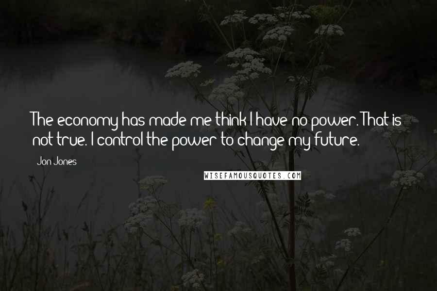 Jon Jones Quotes: The economy has made me think I have no power. That is not true. I control the power to change my future.