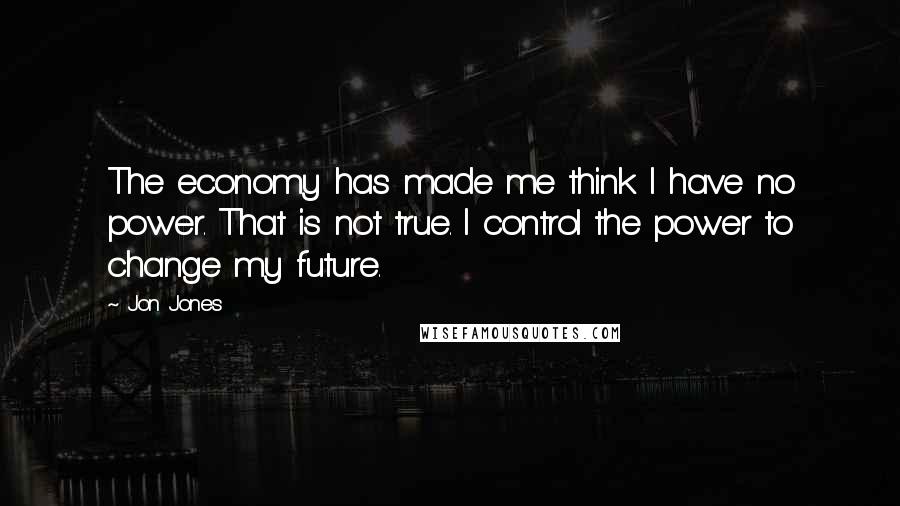 Jon Jones Quotes: The economy has made me think I have no power. That is not true. I control the power to change my future.