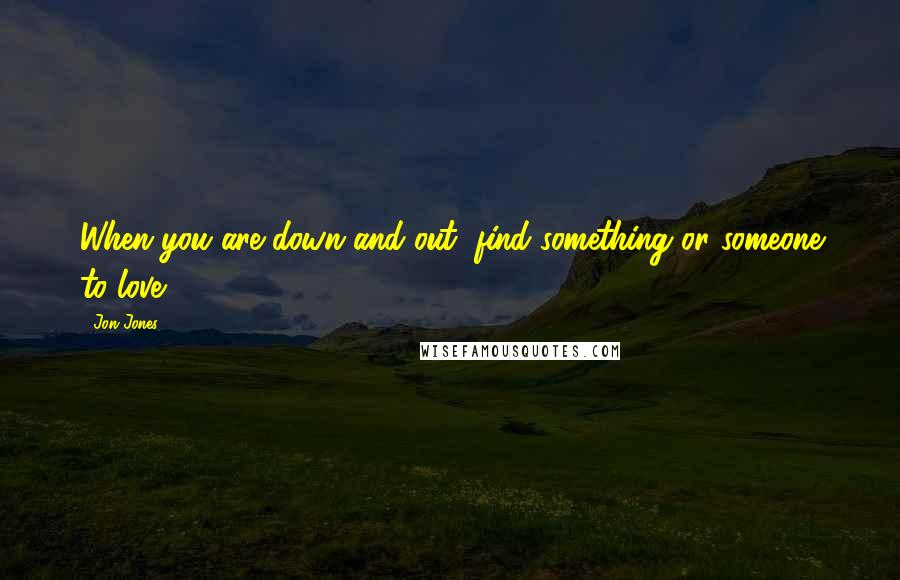 Jon Jones Quotes: When you are down and out, find something or someone to love.