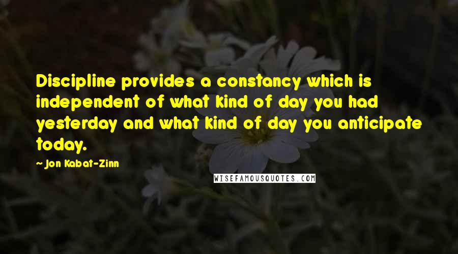 Jon Kabat-Zinn Quotes: Discipline provides a constancy which is independent of what kind of day you had yesterday and what kind of day you anticipate today.