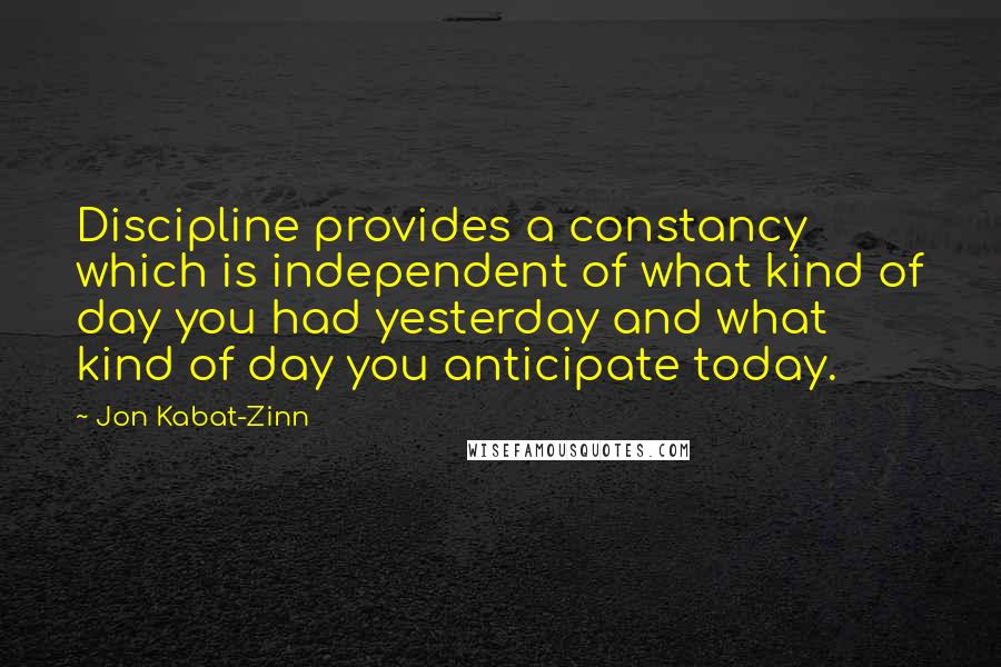 Jon Kabat-Zinn Quotes: Discipline provides a constancy which is independent of what kind of day you had yesterday and what kind of day you anticipate today.