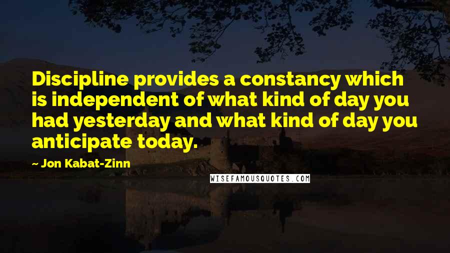 Jon Kabat-Zinn Quotes: Discipline provides a constancy which is independent of what kind of day you had yesterday and what kind of day you anticipate today.