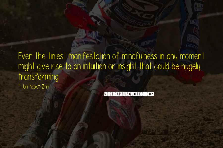 Jon Kabat-Zinn Quotes: Even the tiniest manifestation of mindfulness in any moment might give rise to an intuition or insight that could be hugely transforming.