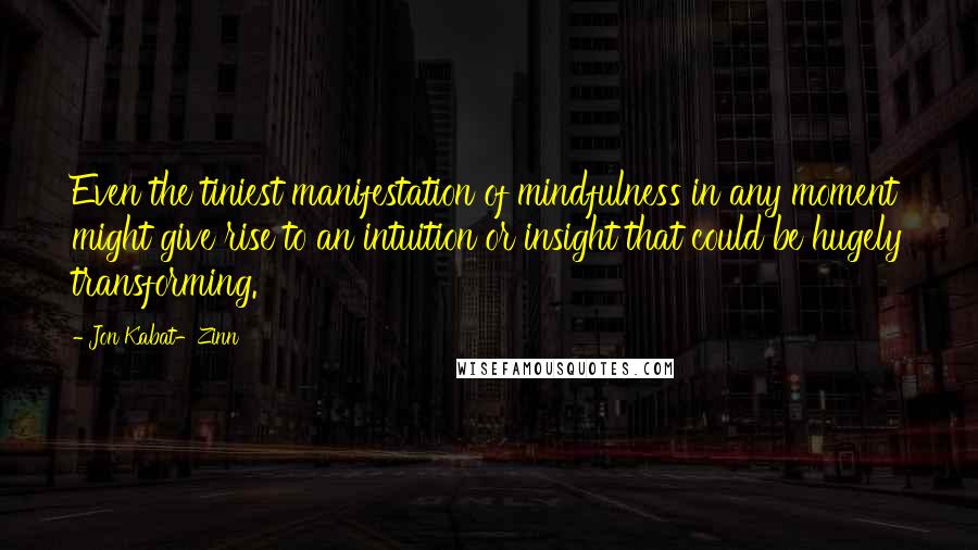 Jon Kabat-Zinn Quotes: Even the tiniest manifestation of mindfulness in any moment might give rise to an intuition or insight that could be hugely transforming.