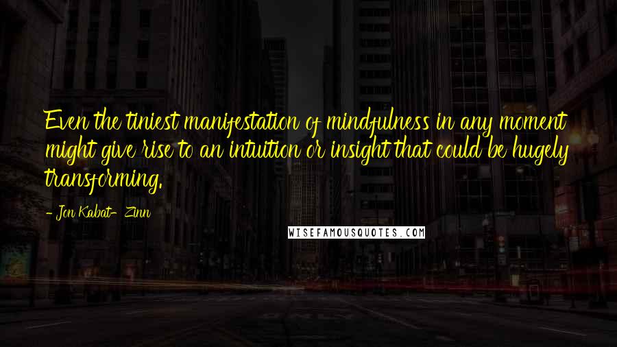 Jon Kabat-Zinn Quotes: Even the tiniest manifestation of mindfulness in any moment might give rise to an intuition or insight that could be hugely transforming.