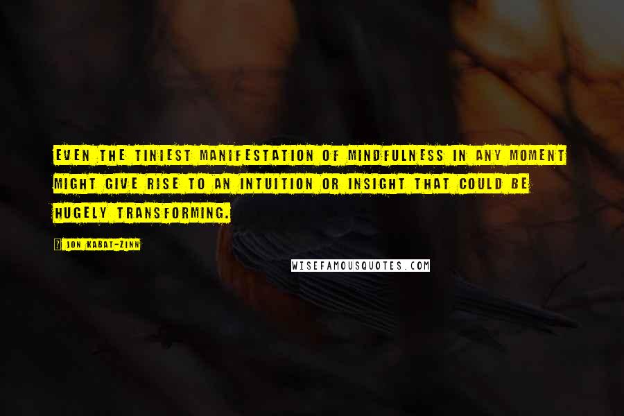 Jon Kabat-Zinn Quotes: Even the tiniest manifestation of mindfulness in any moment might give rise to an intuition or insight that could be hugely transforming.