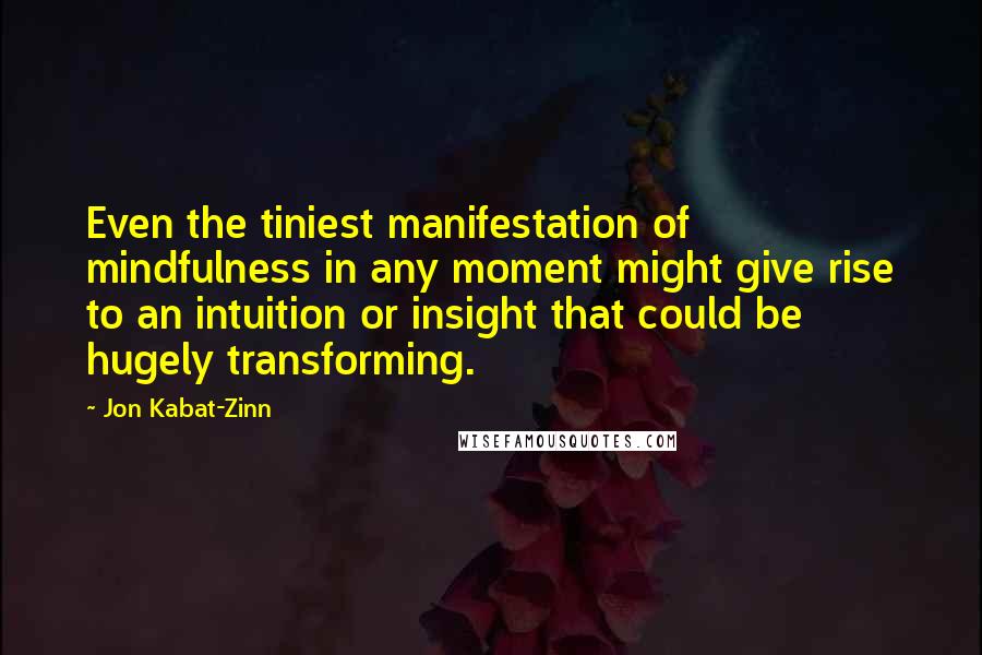 Jon Kabat-Zinn Quotes: Even the tiniest manifestation of mindfulness in any moment might give rise to an intuition or insight that could be hugely transforming.