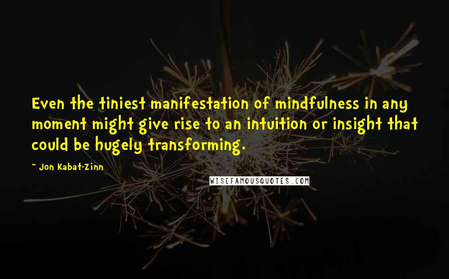 Jon Kabat-Zinn Quotes: Even the tiniest manifestation of mindfulness in any moment might give rise to an intuition or insight that could be hugely transforming.