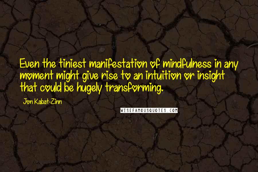 Jon Kabat-Zinn Quotes: Even the tiniest manifestation of mindfulness in any moment might give rise to an intuition or insight that could be hugely transforming.