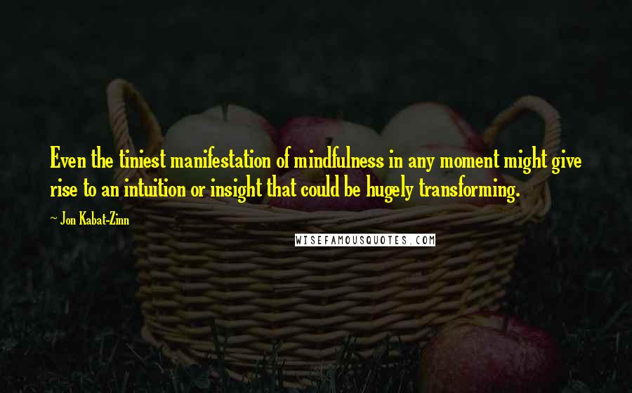 Jon Kabat-Zinn Quotes: Even the tiniest manifestation of mindfulness in any moment might give rise to an intuition or insight that could be hugely transforming.