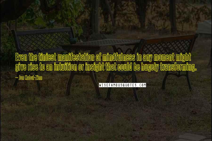 Jon Kabat-Zinn Quotes: Even the tiniest manifestation of mindfulness in any moment might give rise to an intuition or insight that could be hugely transforming.