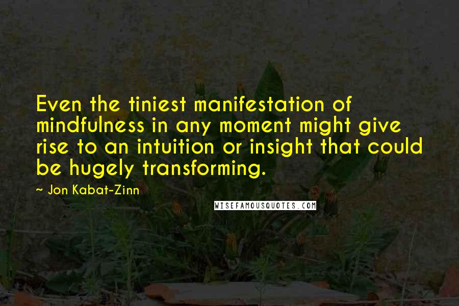 Jon Kabat-Zinn Quotes: Even the tiniest manifestation of mindfulness in any moment might give rise to an intuition or insight that could be hugely transforming.