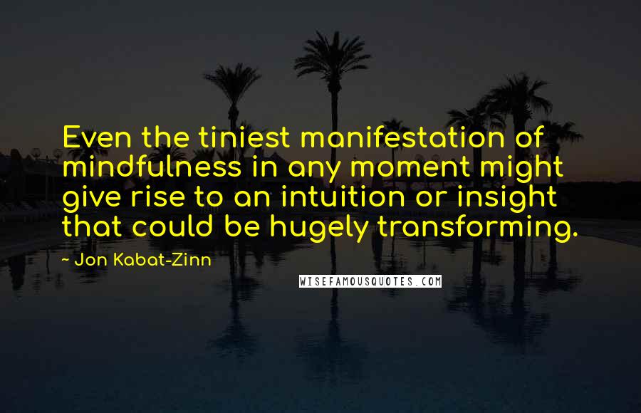 Jon Kabat-Zinn Quotes: Even the tiniest manifestation of mindfulness in any moment might give rise to an intuition or insight that could be hugely transforming.