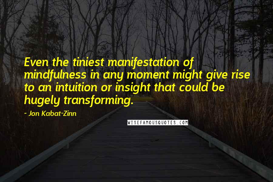 Jon Kabat-Zinn Quotes: Even the tiniest manifestation of mindfulness in any moment might give rise to an intuition or insight that could be hugely transforming.