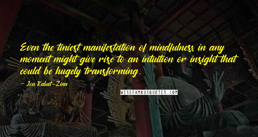 Jon Kabat-Zinn Quotes: Even the tiniest manifestation of mindfulness in any moment might give rise to an intuition or insight that could be hugely transforming.