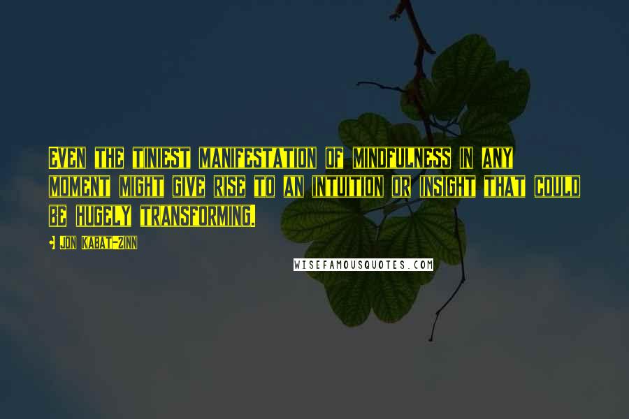 Jon Kabat-Zinn Quotes: Even the tiniest manifestation of mindfulness in any moment might give rise to an intuition or insight that could be hugely transforming.