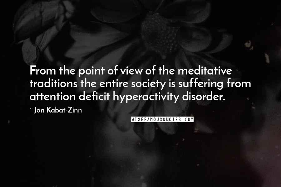 Jon Kabat-Zinn Quotes: From the point of view of the meditative traditions the entire society is suffering from attention deficit hyperactivity disorder.