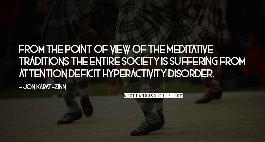 Jon Kabat-Zinn Quotes: From the point of view of the meditative traditions the entire society is suffering from attention deficit hyperactivity disorder.