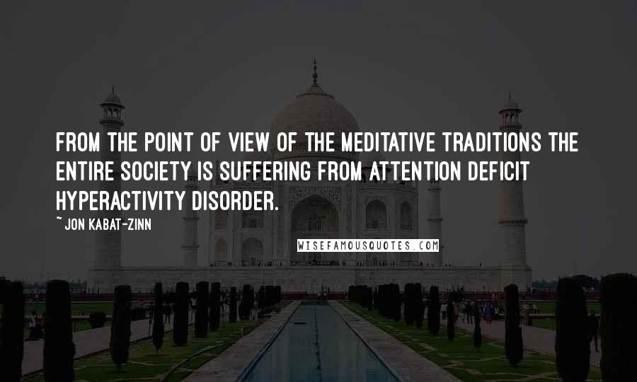 Jon Kabat-Zinn Quotes: From the point of view of the meditative traditions the entire society is suffering from attention deficit hyperactivity disorder.