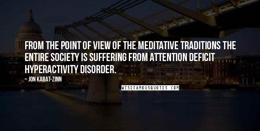 Jon Kabat-Zinn Quotes: From the point of view of the meditative traditions the entire society is suffering from attention deficit hyperactivity disorder.