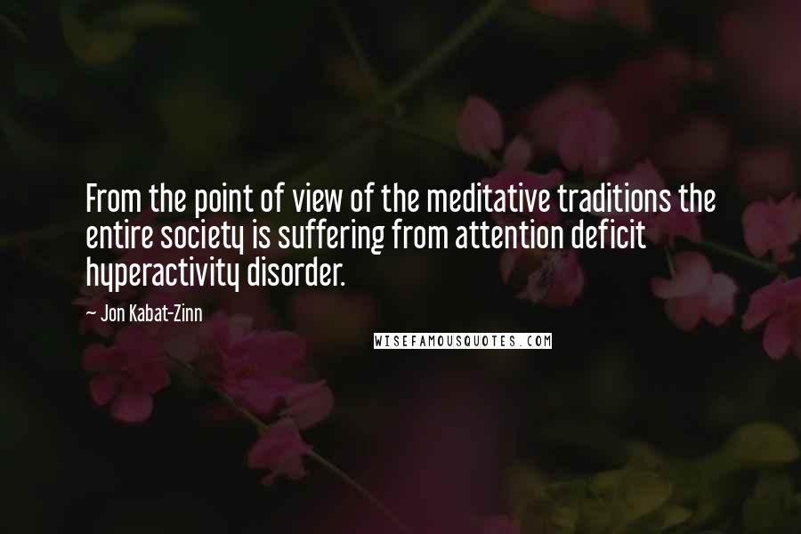 Jon Kabat-Zinn Quotes: From the point of view of the meditative traditions the entire society is suffering from attention deficit hyperactivity disorder.