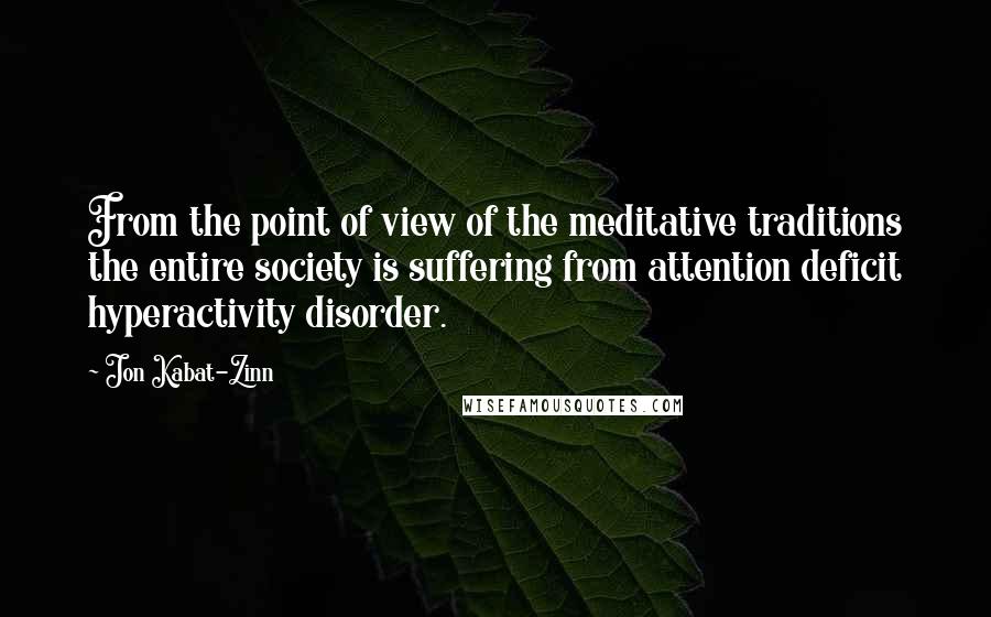 Jon Kabat-Zinn Quotes: From the point of view of the meditative traditions the entire society is suffering from attention deficit hyperactivity disorder.