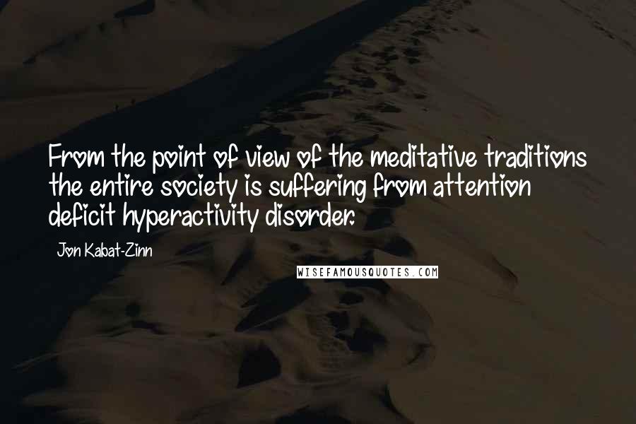 Jon Kabat-Zinn Quotes: From the point of view of the meditative traditions the entire society is suffering from attention deficit hyperactivity disorder.