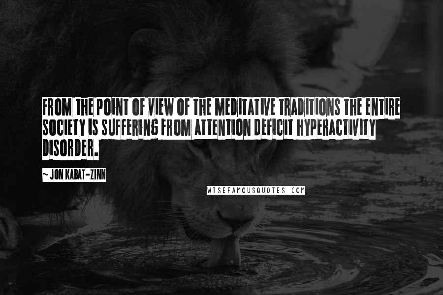 Jon Kabat-Zinn Quotes: From the point of view of the meditative traditions the entire society is suffering from attention deficit hyperactivity disorder.