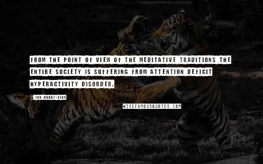 Jon Kabat-Zinn Quotes: From the point of view of the meditative traditions the entire society is suffering from attention deficit hyperactivity disorder.