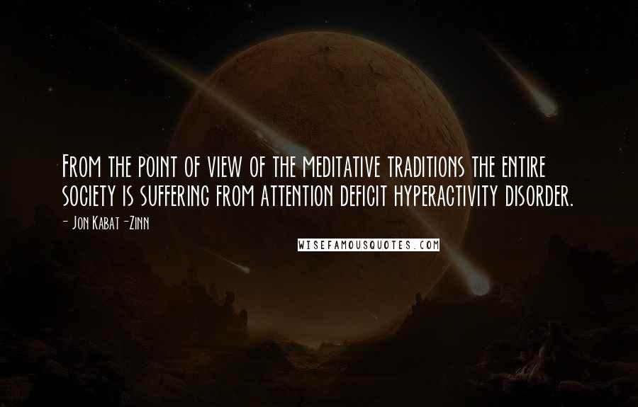 Jon Kabat-Zinn Quotes: From the point of view of the meditative traditions the entire society is suffering from attention deficit hyperactivity disorder.