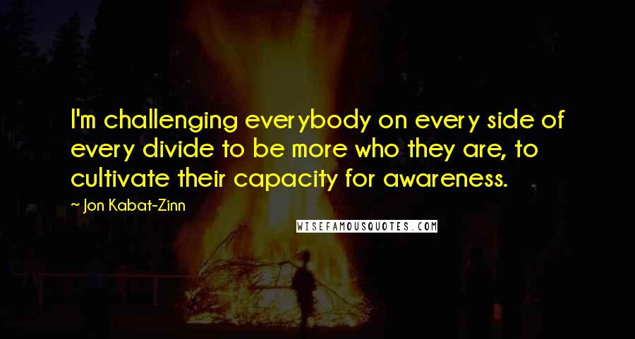 Jon Kabat-Zinn Quotes: I'm challenging everybody on every side of every divide to be more who they are, to cultivate their capacity for awareness.