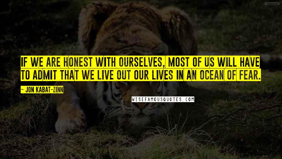Jon Kabat-Zinn Quotes: If we are honest with ourselves, most of us will have to admit that we live out our lives in an ocean of fear.