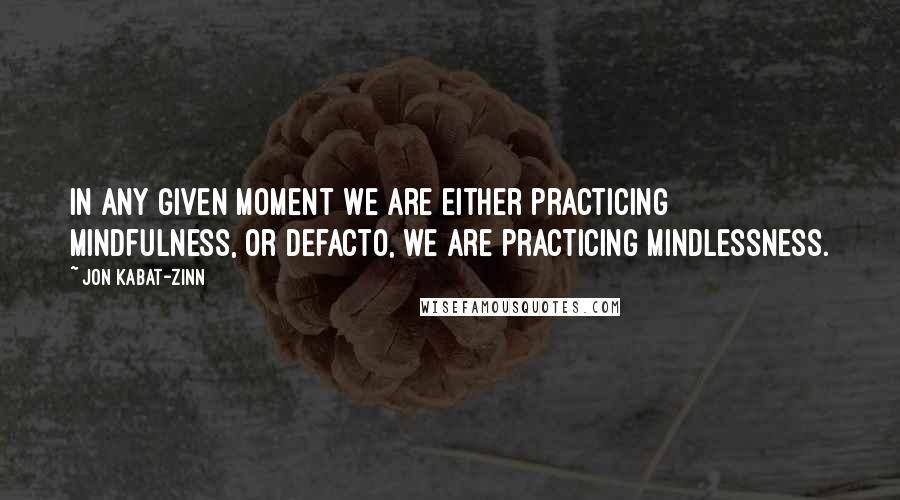 Jon Kabat-Zinn Quotes: In any given moment we are either practicing mindfulness, or defacto, we are practicing mindlessness.