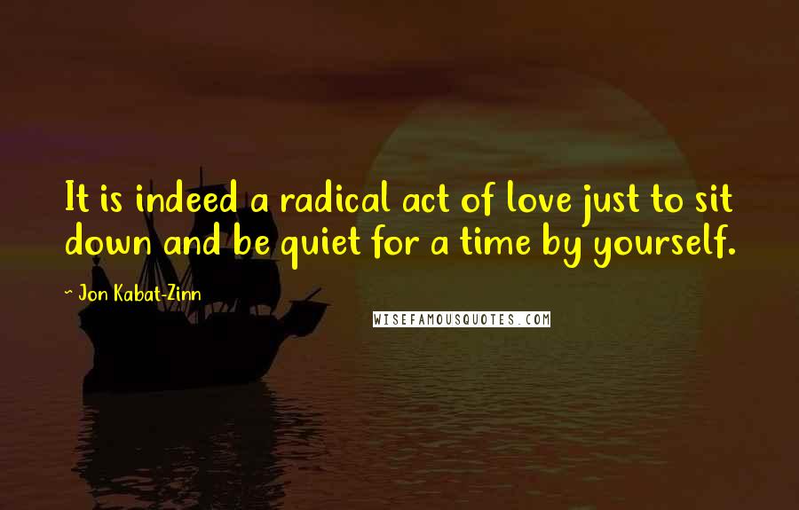 Jon Kabat-Zinn Quotes: It is indeed a radical act of love just to sit down and be quiet for a time by yourself.