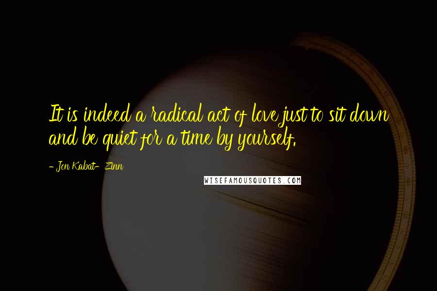 Jon Kabat-Zinn Quotes: It is indeed a radical act of love just to sit down and be quiet for a time by yourself.