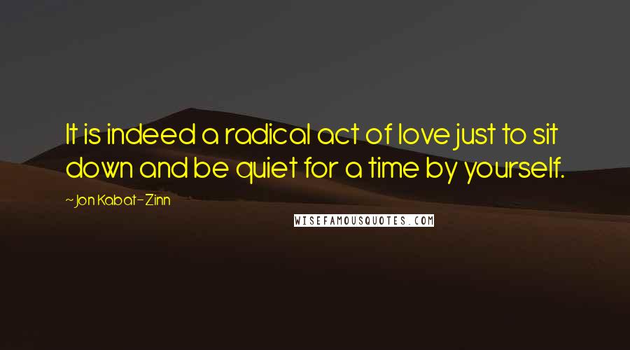 Jon Kabat-Zinn Quotes: It is indeed a radical act of love just to sit down and be quiet for a time by yourself.