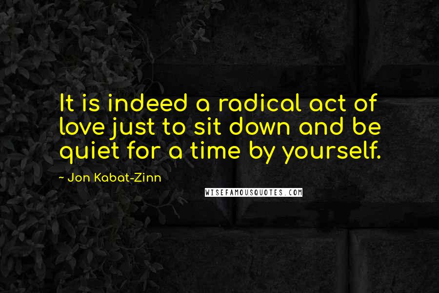 Jon Kabat-Zinn Quotes: It is indeed a radical act of love just to sit down and be quiet for a time by yourself.