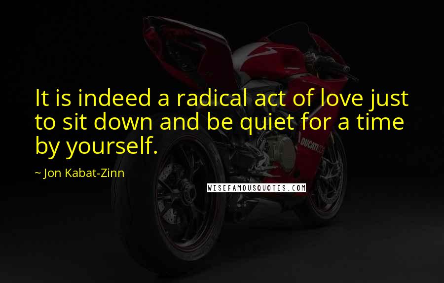 Jon Kabat-Zinn Quotes: It is indeed a radical act of love just to sit down and be quiet for a time by yourself.