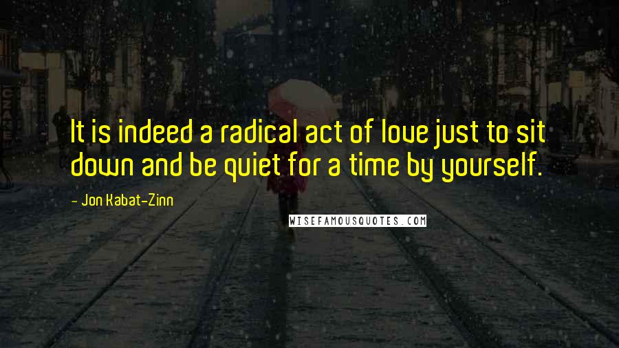 Jon Kabat-Zinn Quotes: It is indeed a radical act of love just to sit down and be quiet for a time by yourself.